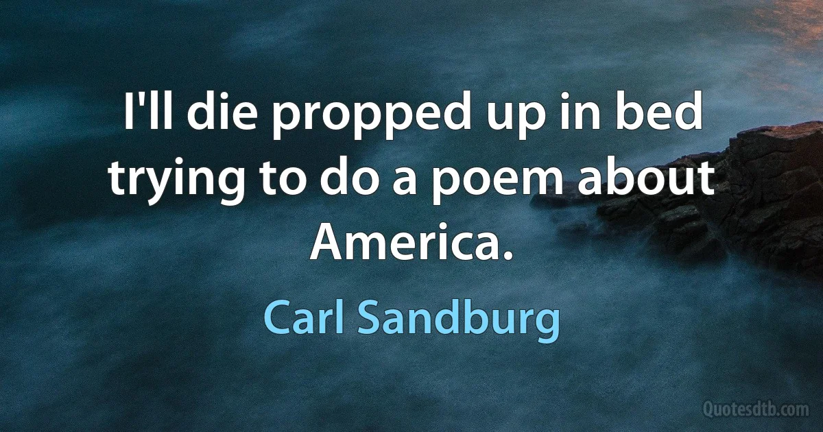 I'll die propped up in bed trying to do a poem about America. (Carl Sandburg)