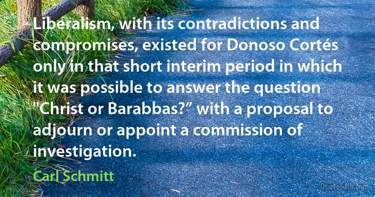 Liberalism, with its contradictions and compromises, existed for Donoso Cortés only in that short interim period in which it was possible to answer the question "Christ or Barabbas?” with a proposal to adjourn or appoint a commission of investigation. (Carl Schmitt)