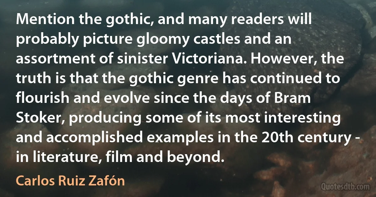 Mention the gothic, and many readers will probably picture gloomy castles and an assortment of sinister Victoriana. However, the truth is that the gothic genre has continued to flourish and evolve since the days of Bram Stoker, producing some of its most interesting and accomplished examples in the 20th century - in literature, film and beyond. (Carlos Ruiz Zafón)