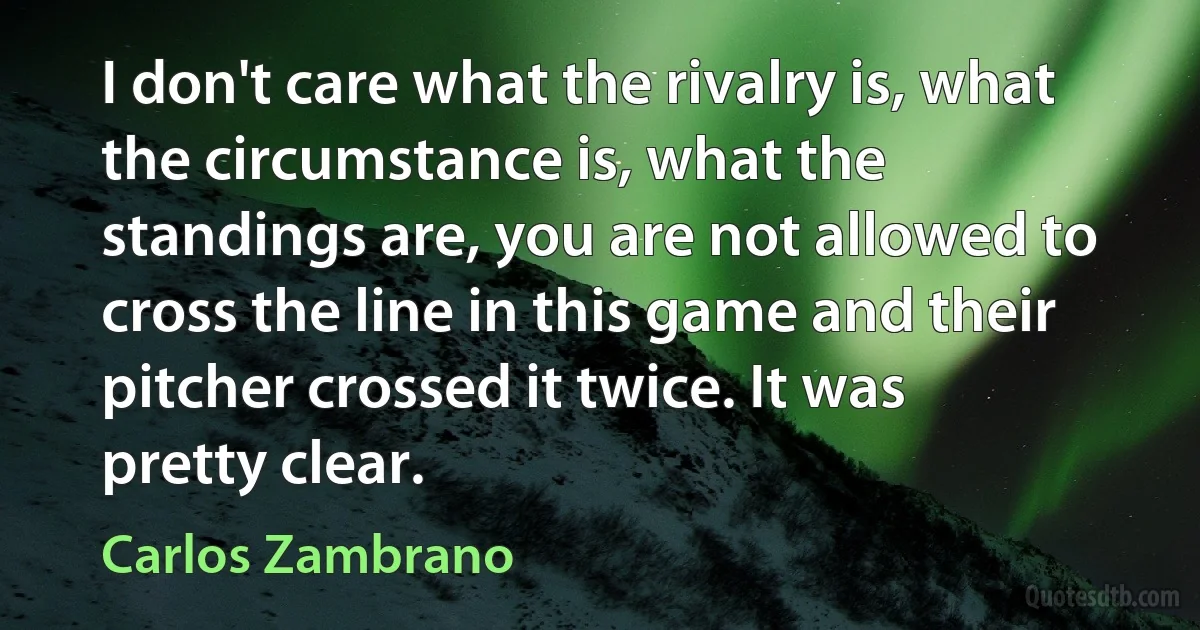 I don't care what the rivalry is, what the circumstance is, what the standings are, you are not allowed to cross the line in this game and their pitcher crossed it twice. It was pretty clear. (Carlos Zambrano)