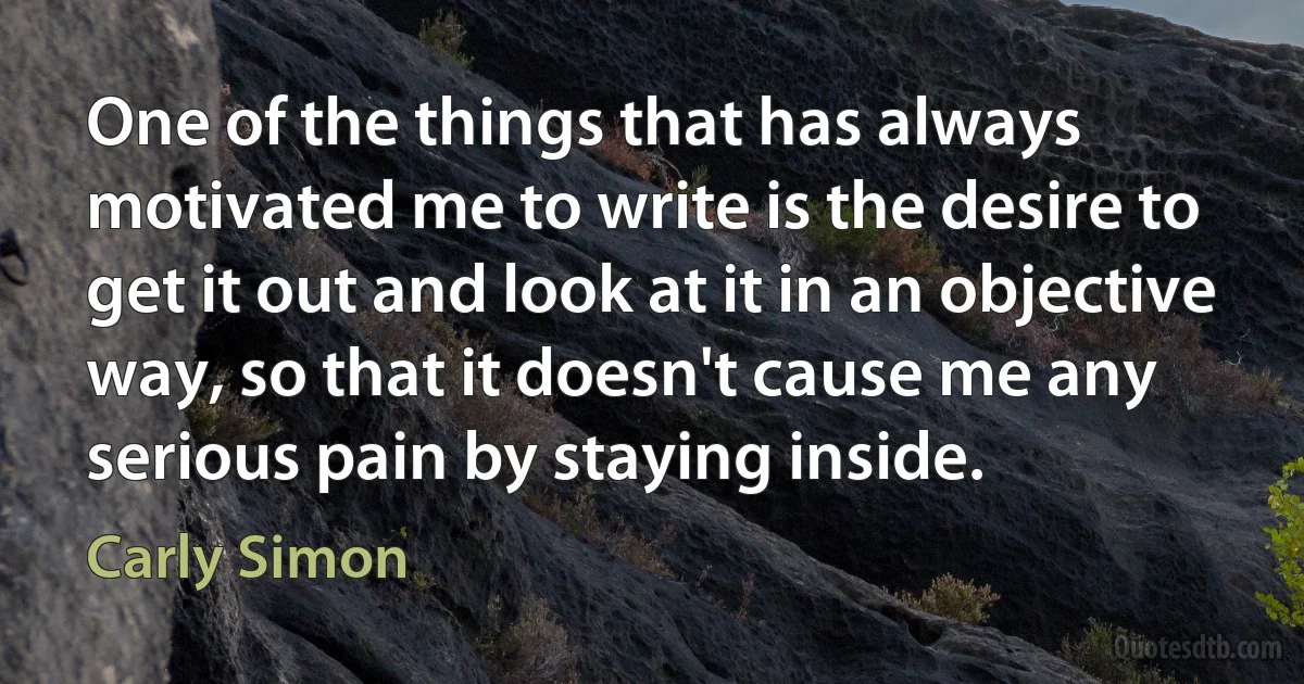 One of the things that has always motivated me to write is the desire to get it out and look at it in an objective way, so that it doesn't cause me any serious pain by staying inside. (Carly Simon)