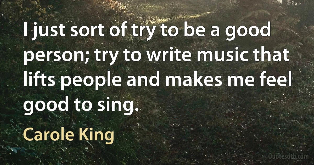 I just sort of try to be a good person; try to write music that lifts people and makes me feel good to sing. (Carole King)