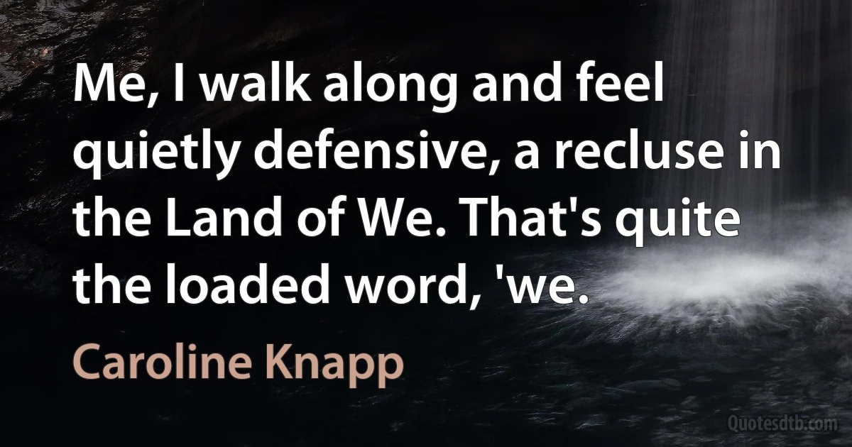 Me, I walk along and feel quietly defensive, a recluse in the Land of We. That's quite the loaded word, 'we. (Caroline Knapp)