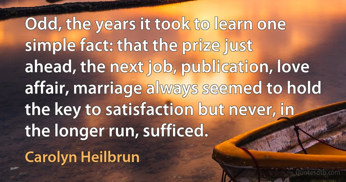 Odd, the years it took to learn one simple fact: that the prize just ahead, the next job, publication, love affair, marriage always seemed to hold the key to satisfaction but never, in the longer run, sufficed. (Carolyn Heilbrun)