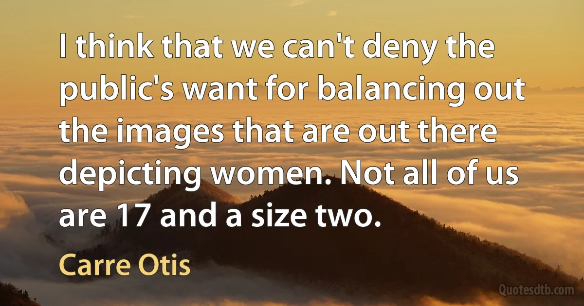 I think that we can't deny the public's want for balancing out the images that are out there depicting women. Not all of us are 17 and a size two. (Carre Otis)