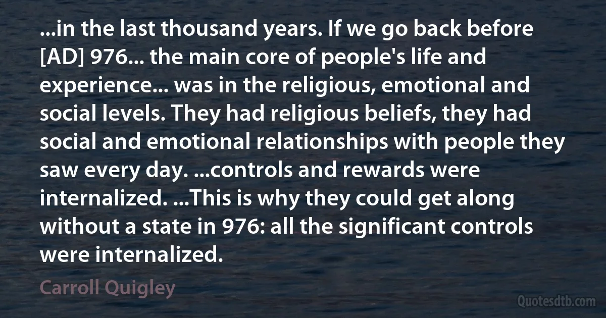 ...in the last thousand years. If we go back before [AD] 976... the main core of people's life and experience... was in the religious, emotional and social levels. They had religious beliefs, they had social and emotional relationships with people they saw every day. ...controls and rewards were internalized. ...This is why they could get along without a state in 976: all the significant controls were internalized. (Carroll Quigley)