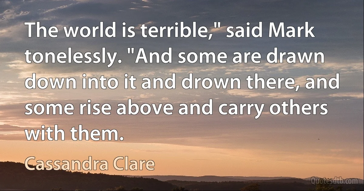 The world is terrible," said Mark tonelessly. "And some are drawn down into it and drown there, and some rise above and carry others with them. (Cassandra Clare)