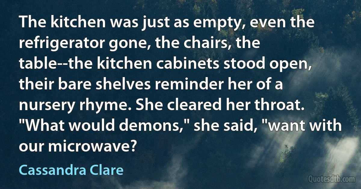 The kitchen was just as empty, even the refrigerator gone, the chairs, the table--the kitchen cabinets stood open, their bare shelves reminder her of a nursery rhyme. She cleared her throat. "What would demons," she said, "want with our microwave? (Cassandra Clare)