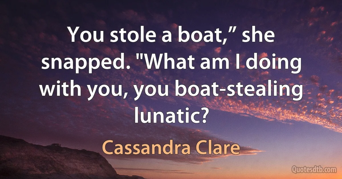 You stole a boat,” she snapped. "What am I doing with you, you boat-stealing lunatic? (Cassandra Clare)