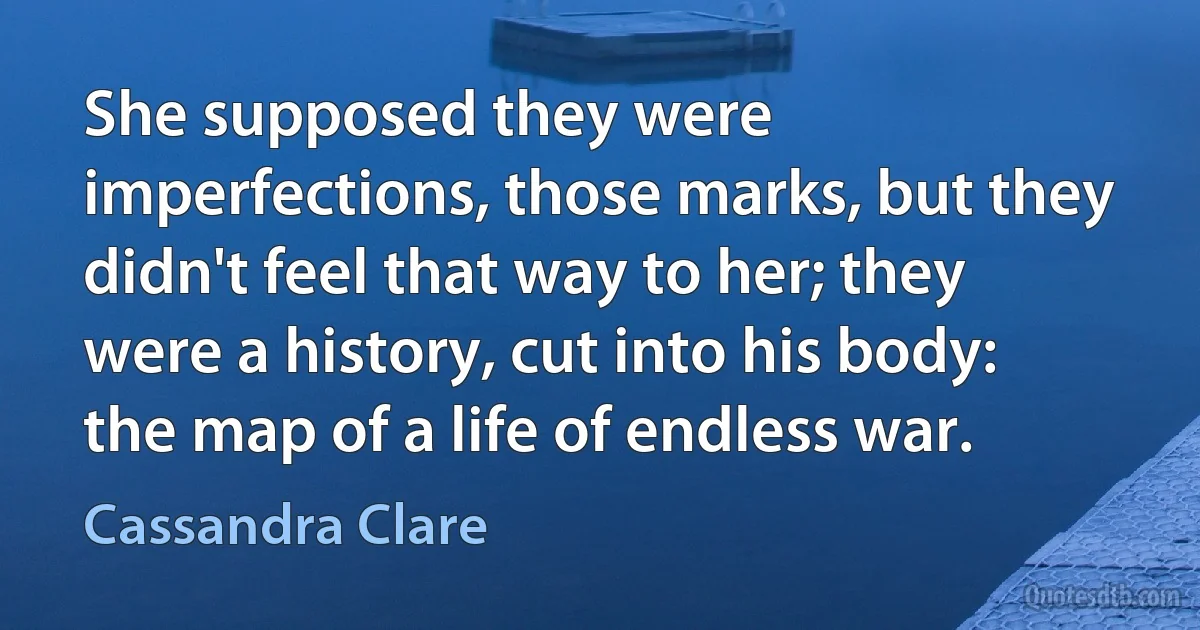 She supposed they were imperfections, those marks, but they didn't feel that way to her; they were a history, cut into his body: the map of a life of endless war. (Cassandra Clare)