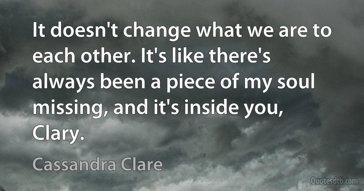 It doesn't change what we are to each other. It's like there's always been a piece of my soul missing, and it's inside you, Clary. (Cassandra Clare)