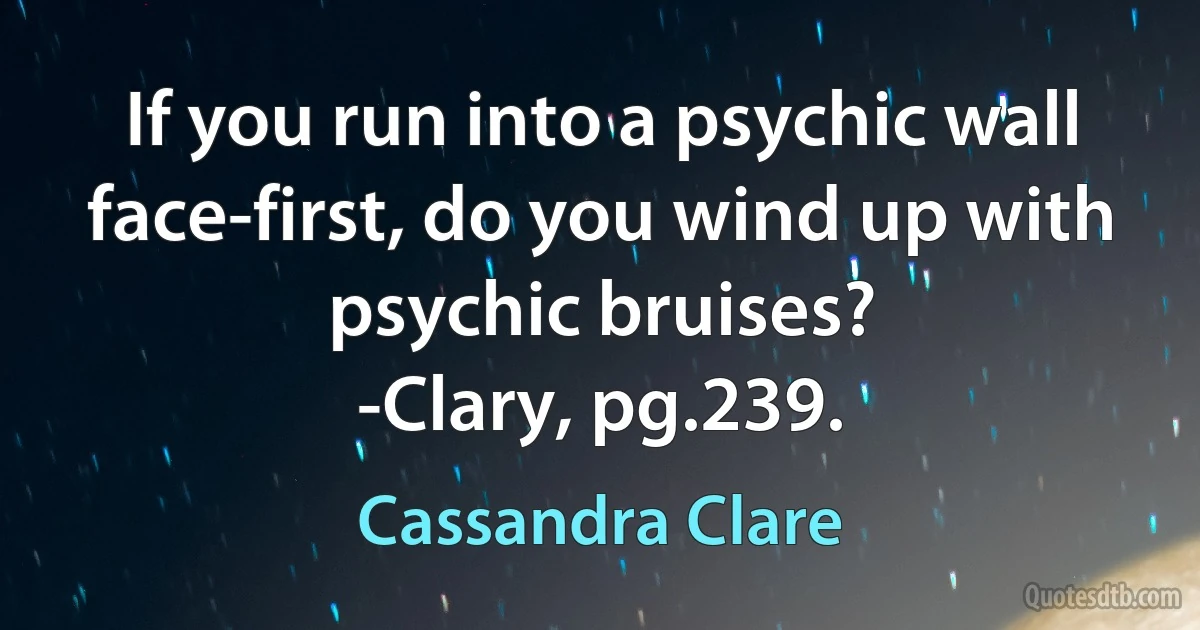 If you run into a psychic wall face-first, do you wind up with psychic bruises?
-Clary, pg.239. (Cassandra Clare)