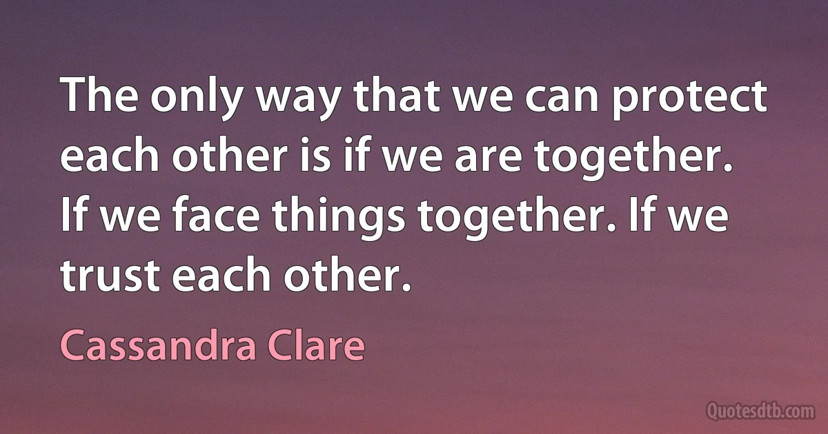 The only way that we can protect each other is if we are together. If we face things together. If we trust each other. (Cassandra Clare)