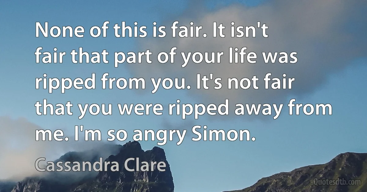 None of this is fair. It isn't fair that part of your life was ripped from you. It's not fair that you were ripped away from me. I'm so angry Simon. (Cassandra Clare)