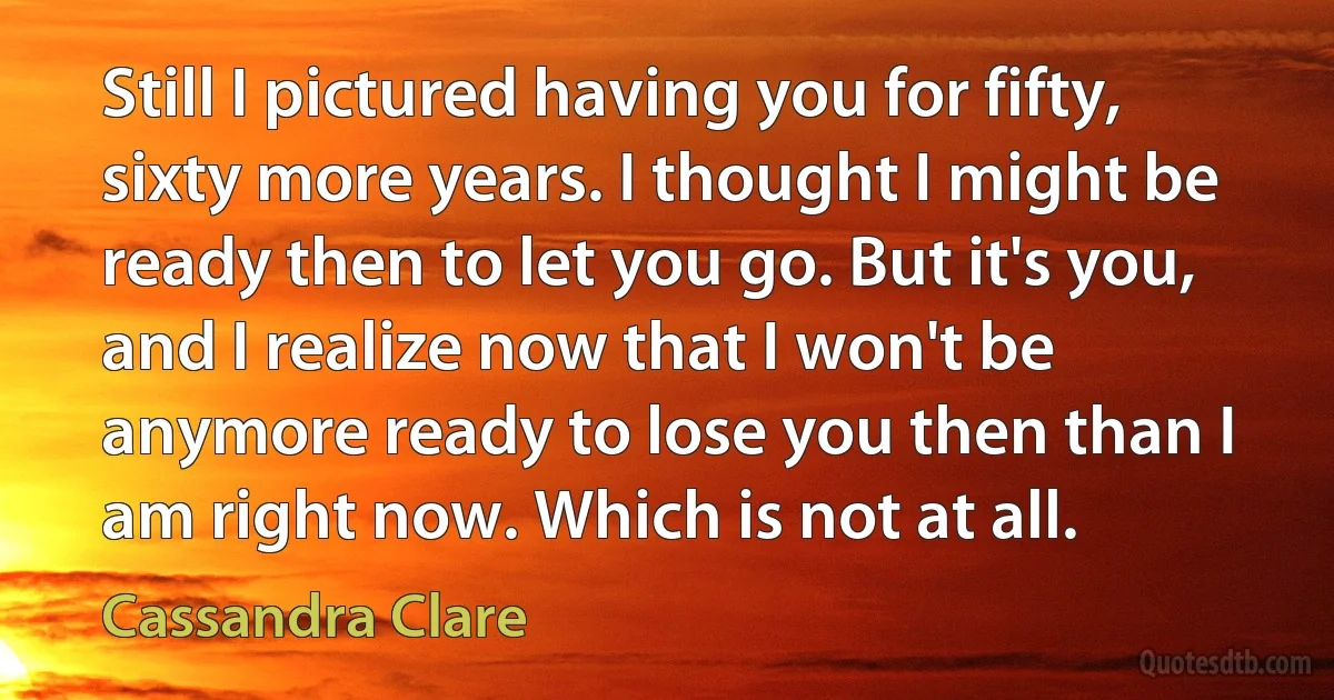 Still I pictured having you for fifty, sixty more years. I thought I might be ready then to let you go. But it's you, and I realize now that I won't be anymore ready to lose you then than I am right now. Which is not at all. (Cassandra Clare)