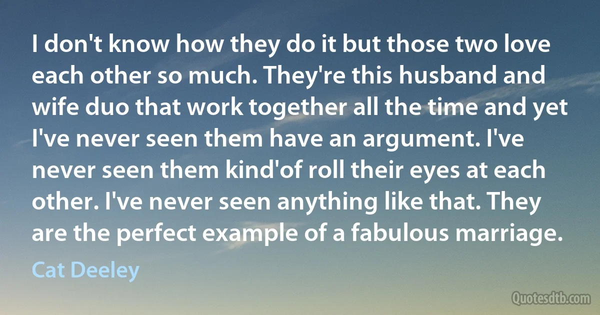 I don't know how they do it but those two love each other so much. They're this husband and wife duo that work together all the time and yet I've never seen them have an argument. I've never seen them kind'of roll their eyes at each other. I've never seen anything like that. They are the perfect example of a fabulous marriage. (Cat Deeley)