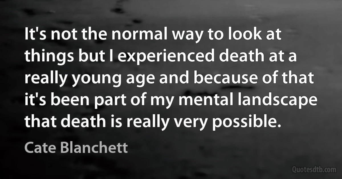 It's not the normal way to look at things but I experienced death at a really young age and because of that it's been part of my mental landscape that death is really very possible. (Cate Blanchett)