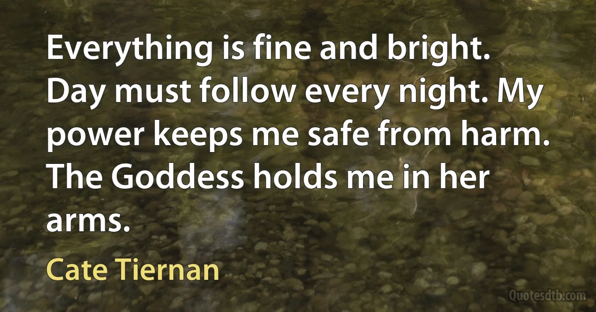 Everything is fine and bright. Day must follow every night. My power keeps me safe from harm. The Goddess holds me in her arms. (Cate Tiernan)