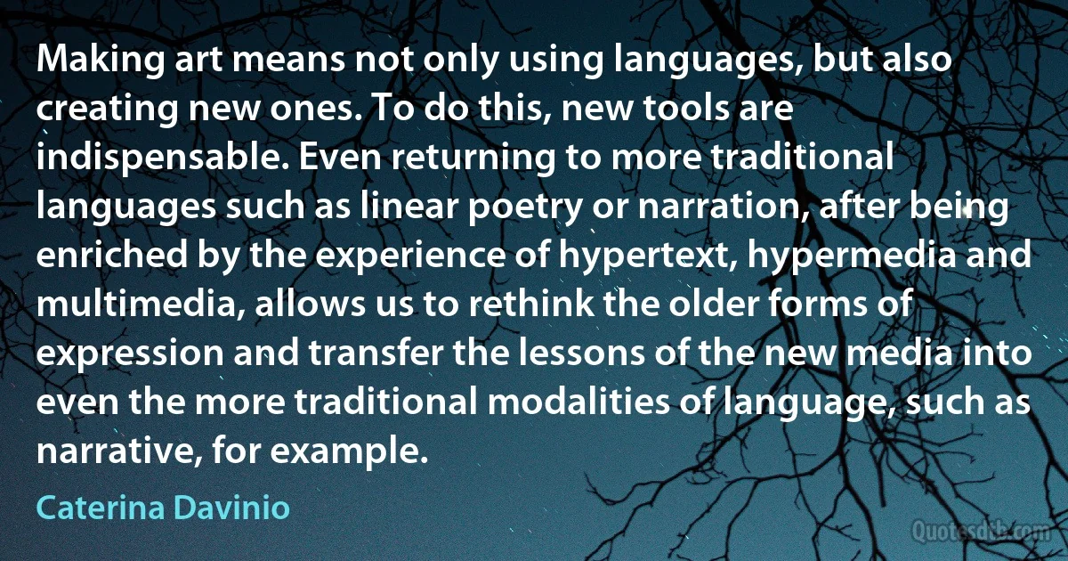 Making art means not only using languages, but also creating new ones. To do this, new tools are indispensable. Even returning to more traditional languages such as linear poetry or narration, after being enriched by the experience of hypertext, hypermedia and multimedia, allows us to rethink the older forms of expression and transfer the lessons of the new media into even the more traditional modalities of language, such as narrative, for example. (Caterina Davinio)