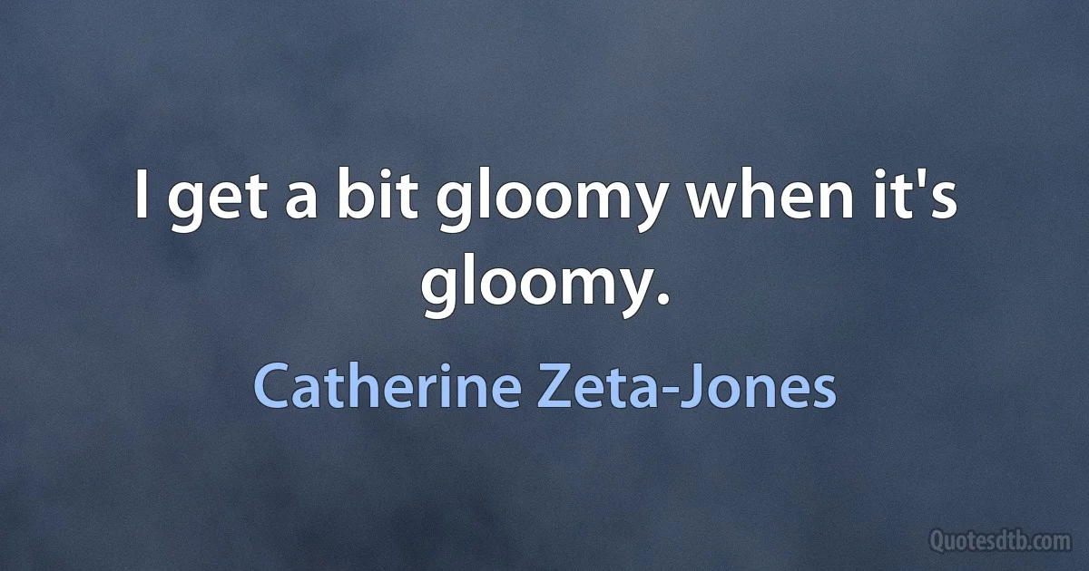 I get a bit gloomy when it's gloomy. (Catherine Zeta-Jones)