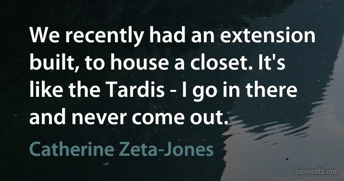 We recently had an extension built, to house a closet. It's like the Tardis - I go in there and never come out. (Catherine Zeta-Jones)