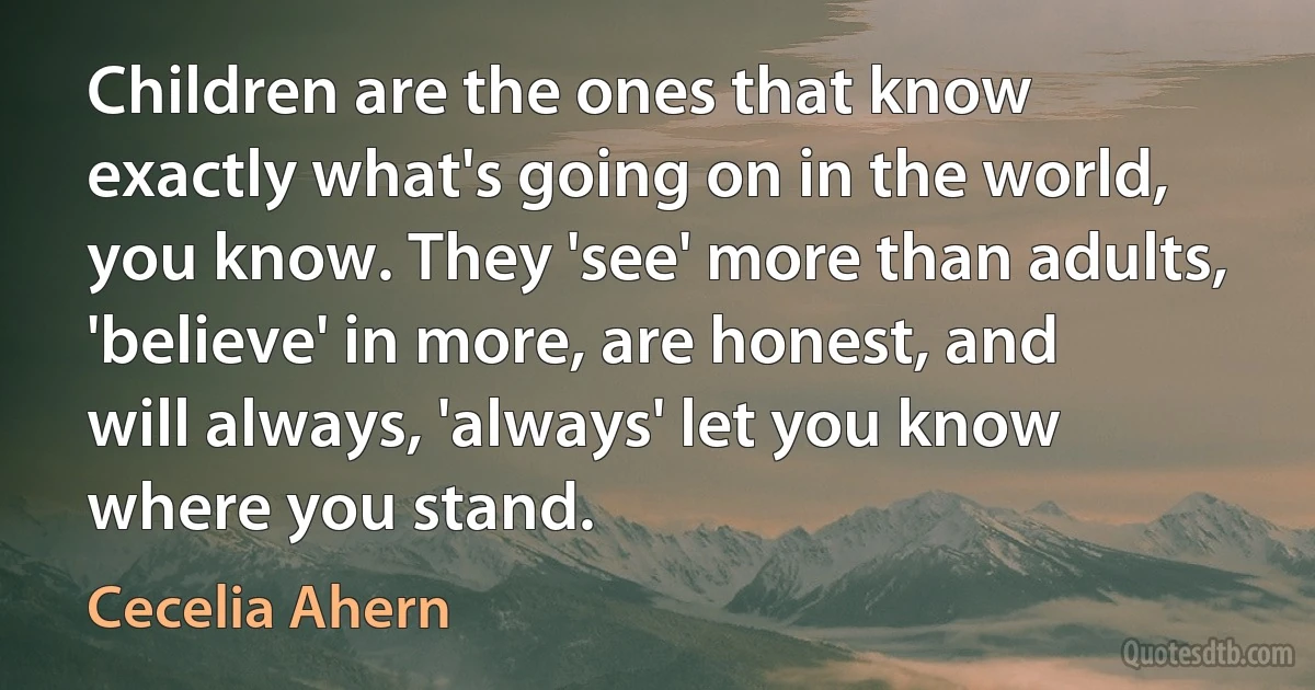 Children are the ones that know exactly what's going on in the world, you know. They 'see' more than adults, 'believe' in more, are honest, and will always, 'always' let you know where you stand. (Cecelia Ahern)