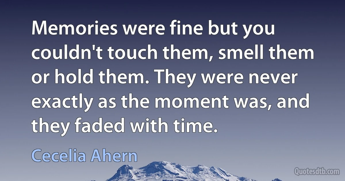 Memories were fine but you couldn't touch them, smell them or hold them. They were never exactly as the moment was, and they faded with time. (Cecelia Ahern)