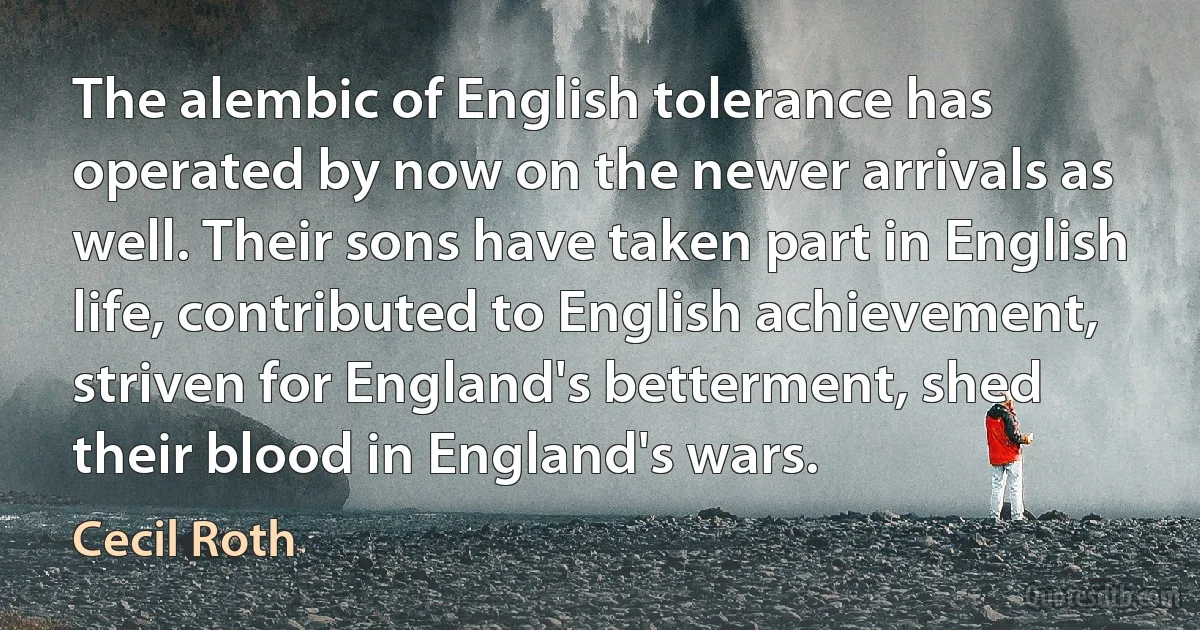 The alembic of English tolerance has operated by now on the newer arrivals as well. Their sons have taken part in English life, contributed to English achievement, striven for England's betterment, shed their blood in England's wars. (Cecil Roth)