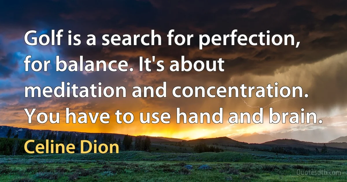 Golf is a search for perfection, for balance. It's about meditation and concentration. You have to use hand and brain. (Celine Dion)