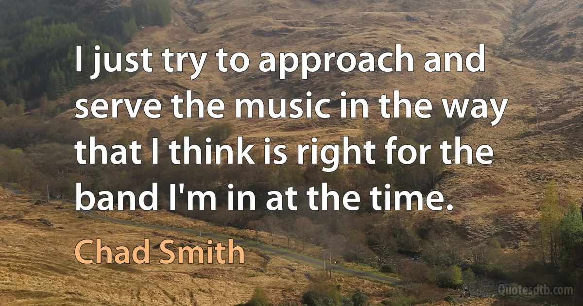 I just try to approach and serve the music in the way that I think is right for the band I'm in at the time. (Chad Smith)