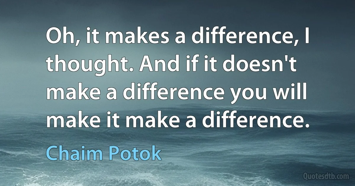 Oh, it makes a difference, I thought. And if it doesn't make a difference you will make it make a difference. (Chaim Potok)