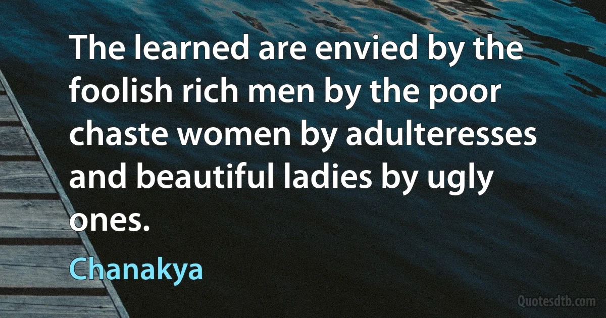 The learned are envied by the foolish rich men by the poor chaste women by adulteresses and beautiful ladies by ugly ones. (Chanakya)