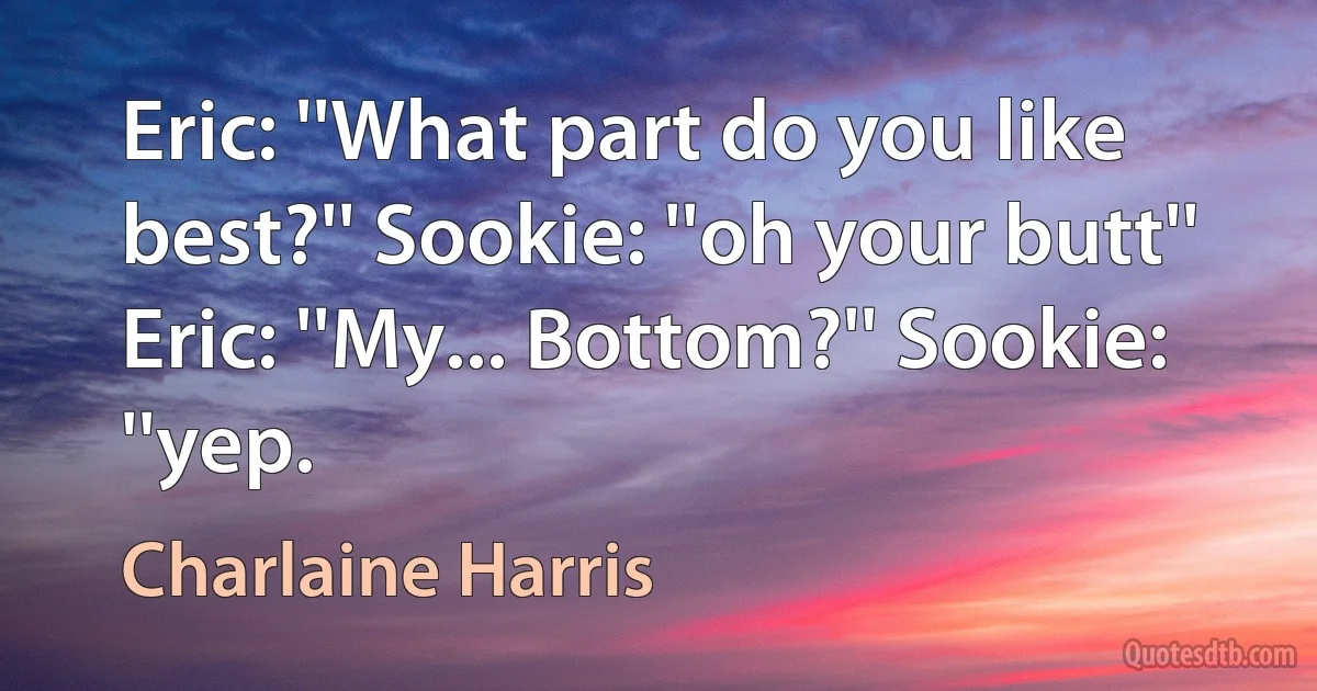 Eric: ''What part do you like best?'' Sookie: ''oh your butt'' Eric: ''My... Bottom?'' Sookie: ''yep. (Charlaine Harris)