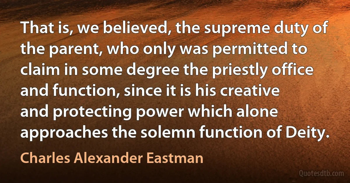 That is, we believed, the supreme duty of the parent, who only was permitted to claim in some degree the priestly office and function, since it is his creative and protecting power which alone approaches the solemn function of Deity. (Charles Alexander Eastman)