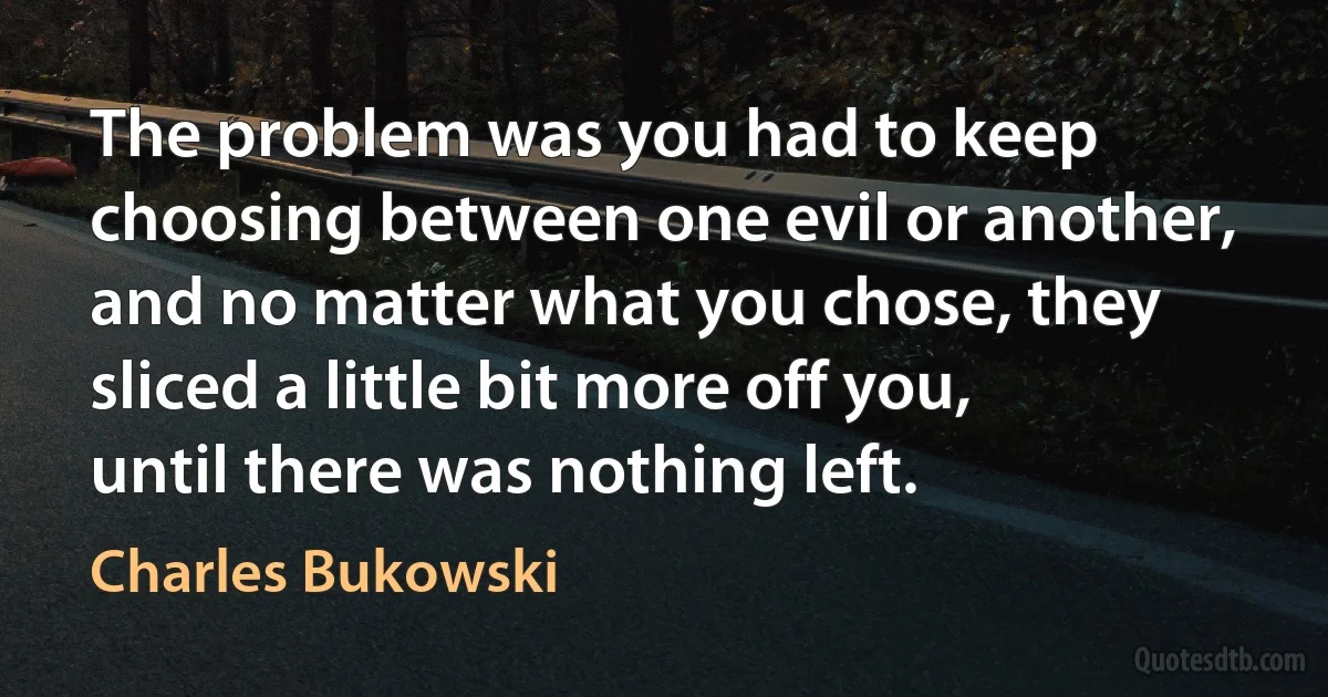 The problem was you had to keep choosing between one evil or another, and no matter what you chose, they sliced a little bit more off you, until there was nothing left. (Charles Bukowski)