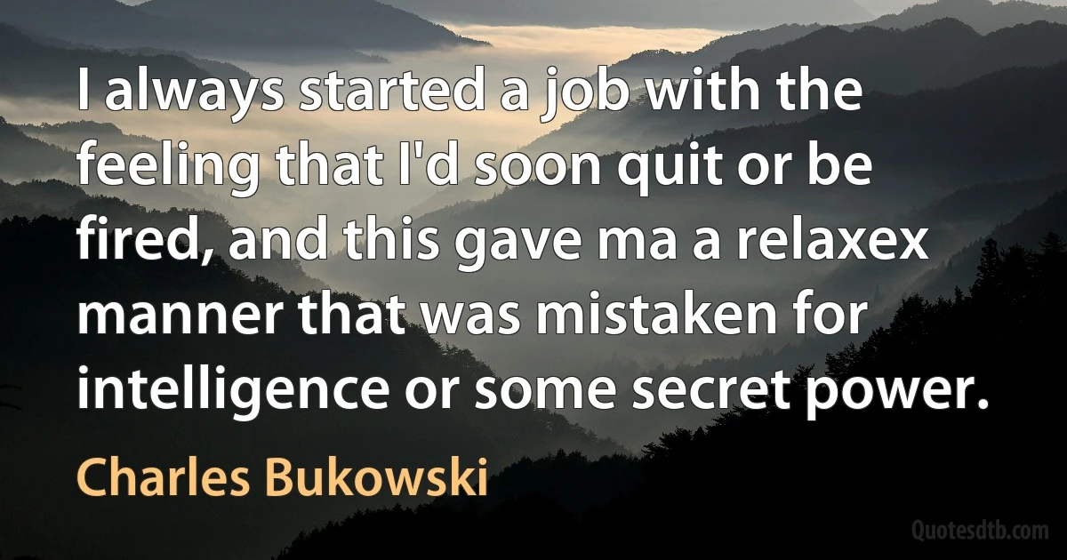 I always started a job with the feeling that I'd soon quit or be fired, and this gave ma a relaxex manner that was mistaken for intelligence or some secret power. (Charles Bukowski)