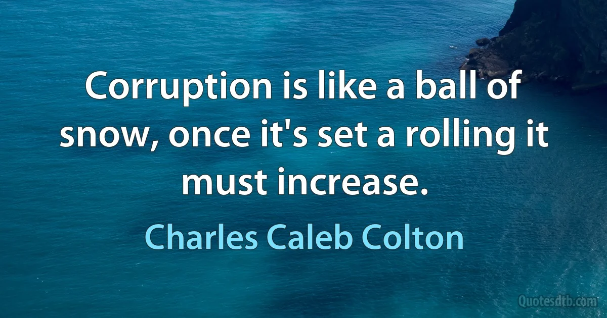 Corruption is like a ball of snow, once it's set a rolling it must increase. (Charles Caleb Colton)