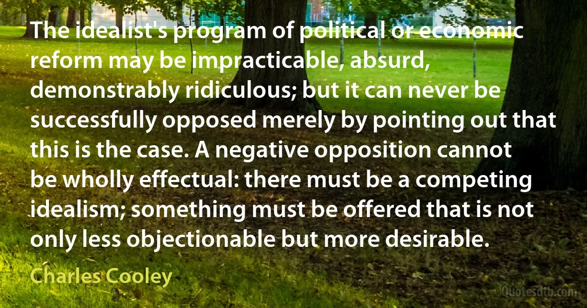 The idealist's program of political or economic reform may be impracticable, absurd, demonstrably ridiculous; but it can never be successfully opposed merely by pointing out that this is the case. A negative opposition cannot be wholly effectual: there must be a competing idealism; something must be offered that is not only less objectionable but more desirable. (Charles Cooley)