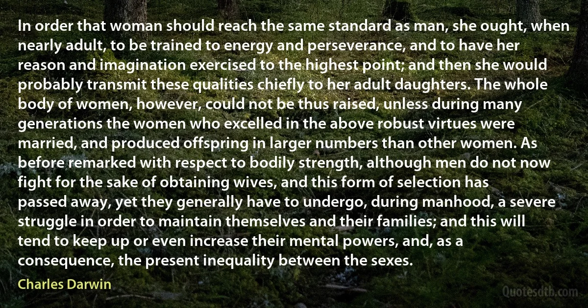 In order that woman should reach the same standard as man, she ought, when nearly adult, to be trained to energy and perseverance, and to have her reason and imagination exercised to the highest point; and then she would probably transmit these qualities chiefly to her adult daughters. The whole body of women, however, could not be thus raised, unless during many generations the women who excelled in the above robust virtues were married, and produced offspring in larger numbers than other women. As before remarked with respect to bodily strength, although men do not now fight for the sake of obtaining wives, and this form of selection has passed away, yet they generally have to undergo, during manhood, a severe struggle in order to maintain themselves and their families; and this will tend to keep up or even increase their mental powers, and, as a consequence, the present inequality between the sexes. (Charles Darwin)