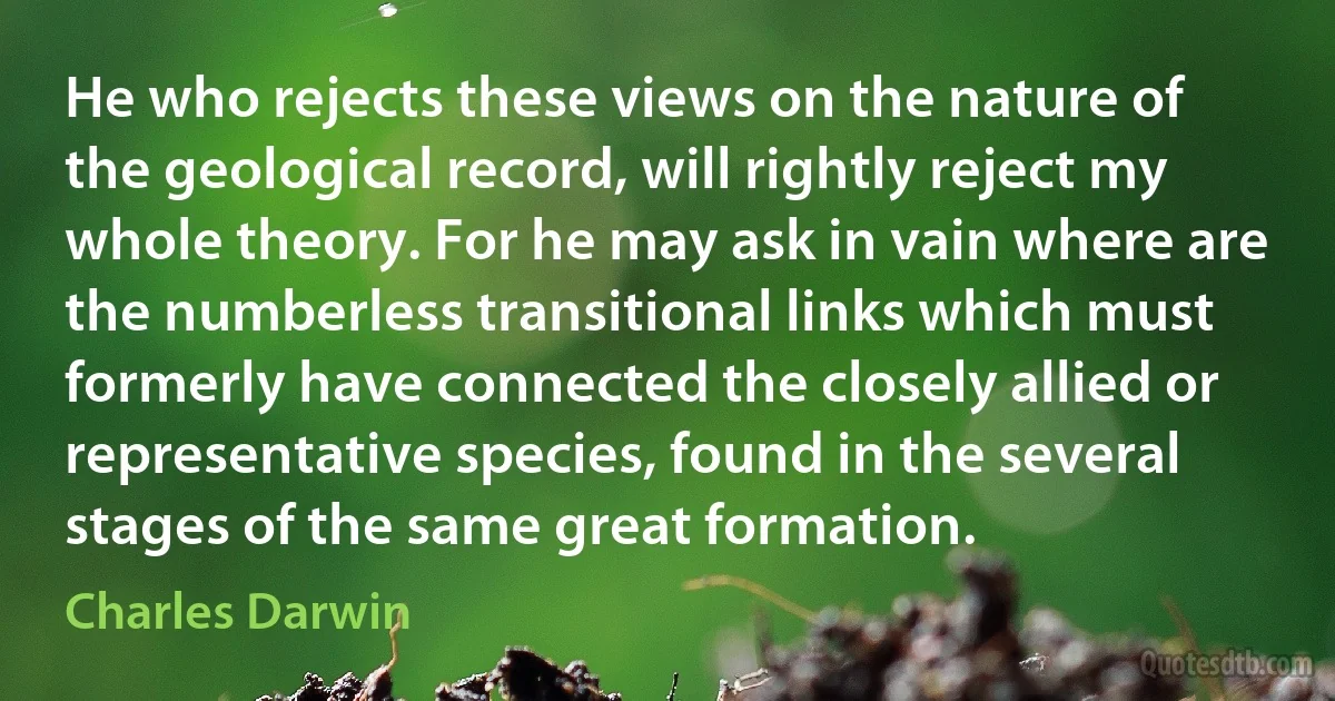 He who rejects these views on the nature of the geological record, will rightly reject my whole theory. For he may ask in vain where are the numberless transitional links which must formerly have connected the closely allied or representative species, found in the several stages of the same great formation. (Charles Darwin)