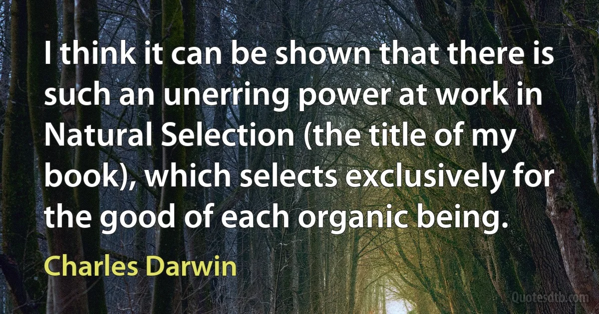 I think it can be shown that there is such an unerring power at work in Natural Selection (the title of my book), which selects exclusively for the good of each organic being. (Charles Darwin)