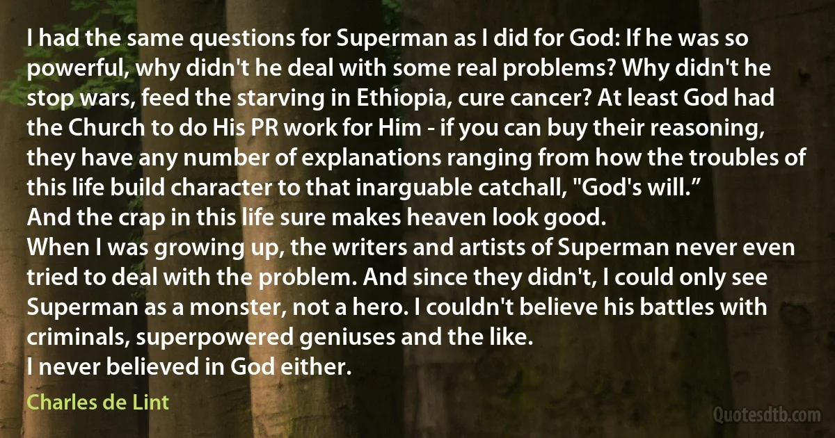 I had the same questions for Superman as I did for God: If he was so powerful, why didn't he deal with some real problems? Why didn't he stop wars, feed the starving in Ethiopia, cure cancer? At least God had the Church to do His PR work for Him - if you can buy their reasoning, they have any number of explanations ranging from how the troubles of this life build character to that inarguable catchall, "God's will.” And the crap in this life sure makes heaven look good.
When I was growing up, the writers and artists of Superman never even tried to deal with the problem. And since they didn't, I could only see Superman as a monster, not a hero. I couldn't believe his battles with criminals, superpowered geniuses and the like.
I never believed in God either. (Charles de Lint)