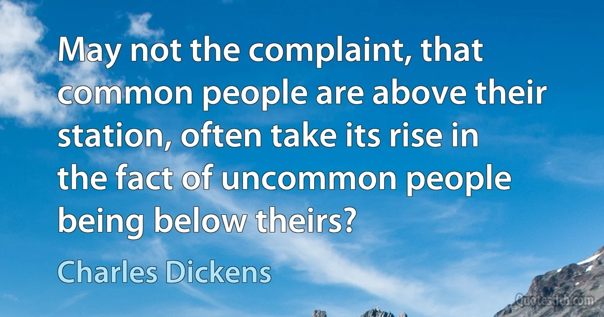 May not the complaint, that common people are above their station, often take its rise in the fact of uncommon people being below theirs? (Charles Dickens)