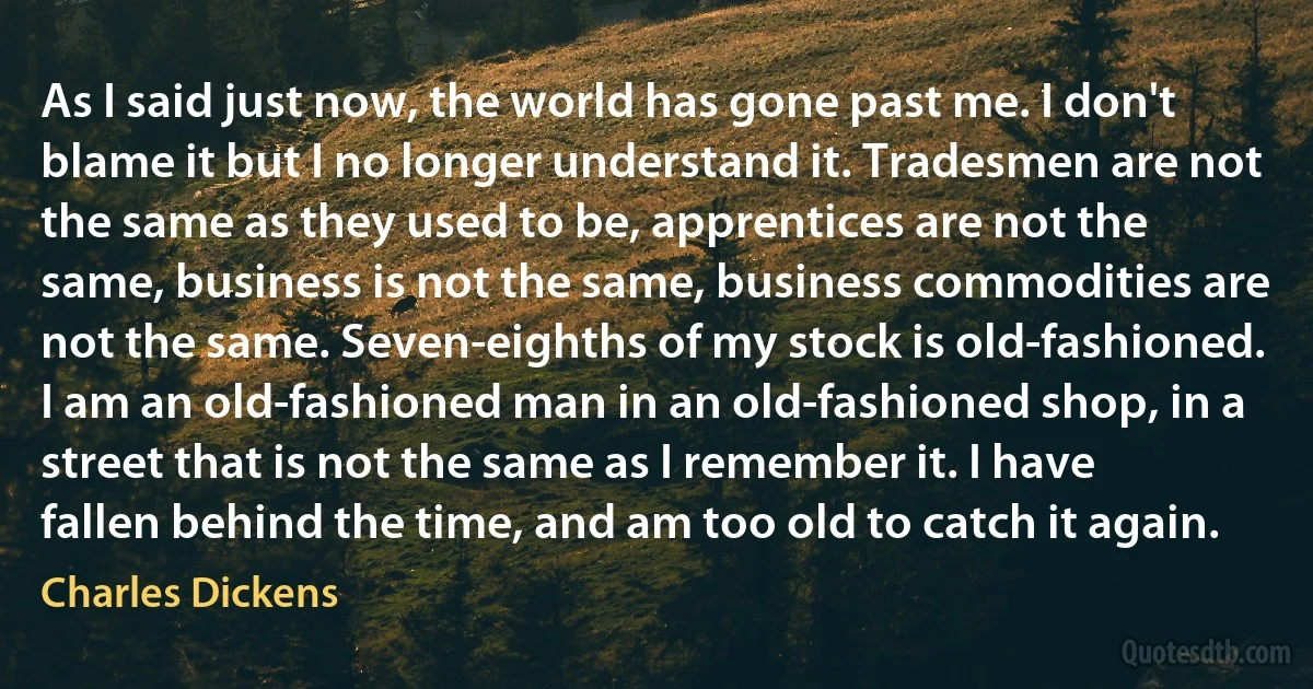 As I said just now, the world has gone past me. I don't blame it but I no longer understand it. Tradesmen are not the same as they used to be, apprentices are not the same, business is not the same, business commodities are not the same. Seven-eighths of my stock is old-fashioned. I am an old-fashioned man in an old-fashioned shop, in a street that is not the same as I remember it. I have fallen behind the time, and am too old to catch it again. (Charles Dickens)