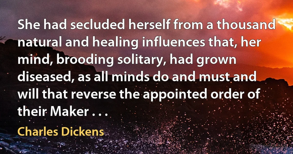 She had secluded herself from a thousand natural and healing influences that, her mind, brooding solitary, had grown diseased, as all minds do and must and will that reverse the appointed order of their Maker . . . (Charles Dickens)