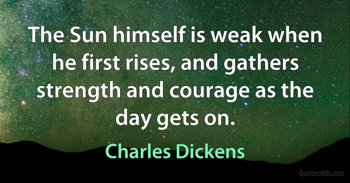 The Sun himself is weak when he first rises, and gathers strength and courage as the day gets on. (Charles Dickens)