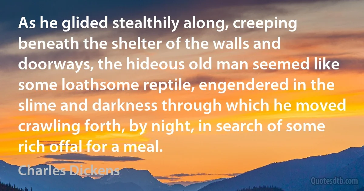 As he glided stealthily along, creeping beneath the shelter of the walls and doorways, the hideous old man seemed like some loathsome reptile, engendered in the slime and darkness through which he moved crawling forth, by night, in search of some rich offal for a meal. (Charles Dickens)