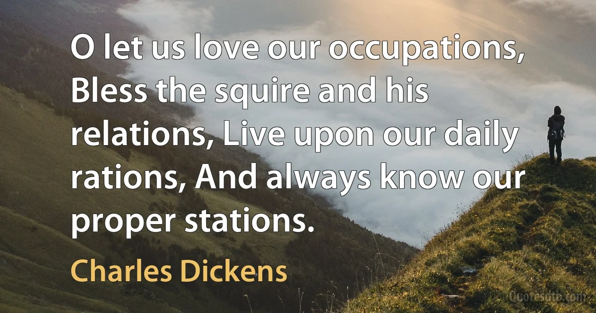 O let us love our occupations, Bless the squire and his relations, Live upon our daily rations, And always know our proper stations. (Charles Dickens)