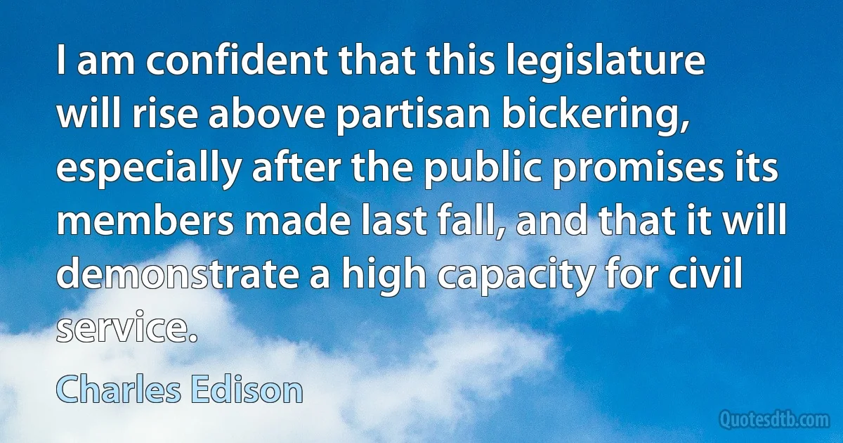 I am confident that this legislature will rise above partisan bickering, especially after the public promises its members made last fall, and that it will demonstrate a high capacity for civil service. (Charles Edison)