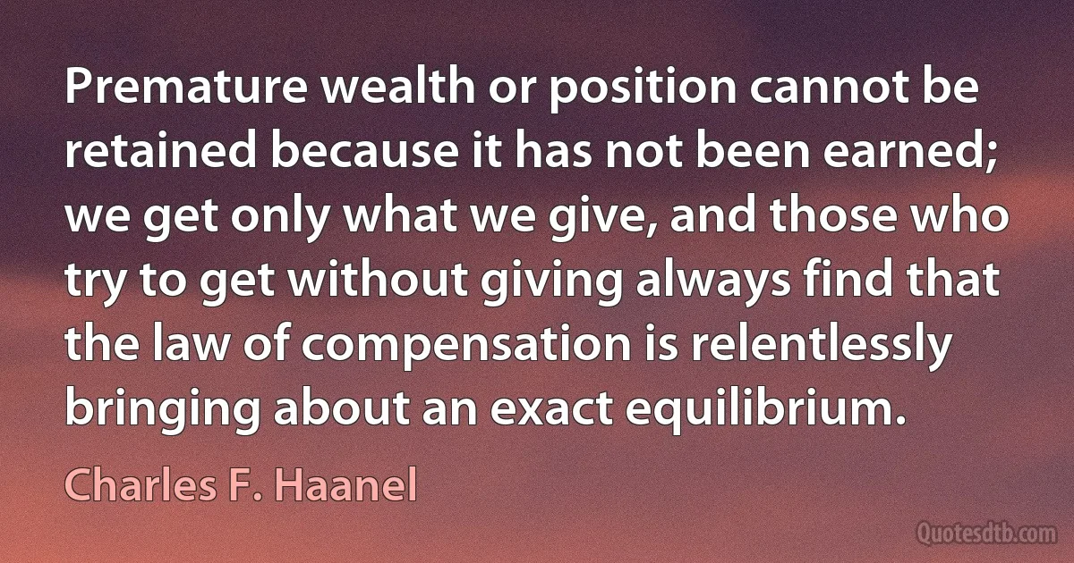 Premature wealth or position cannot be retained because it has not been earned; we get only what we give, and those who try to get without giving always find that the law of compensation is relentlessly bringing about an exact equilibrium. (Charles F. Haanel)